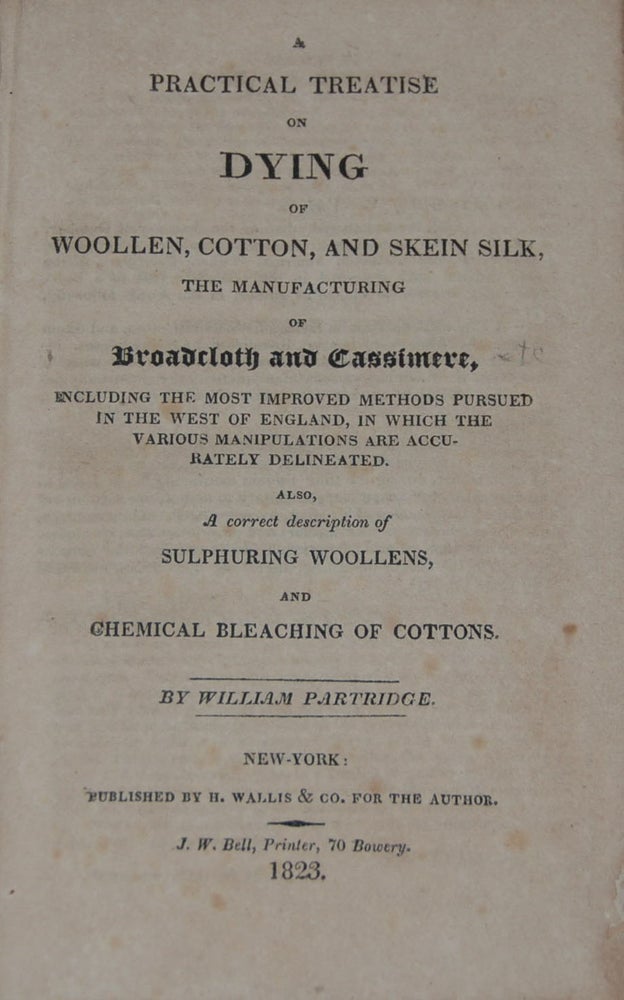 Item #10556 A PRACTICAL TREATISE ON DYING OF WOOLEN, COTTON, AND SKEIN SILK,; The manufacturing of Broadcloth and Cassimere, including the most improved methods pursued in the west of England, in which the various manipulations are accurately delineated. Also, A correct description of sulphuring woolens, and chemical bleaching of cottons. William PARTRIDGE.