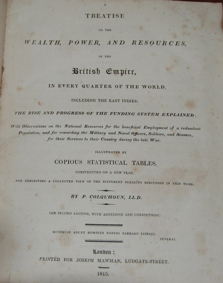 Item #29555 A TREATISE ON THE WEALTH, POWER, AND RESOURCES, OF THE BRITISH EMPIRE,; in every quarter of the world, including the East Indies: The Rise and Progress of the Funding System Explained: with observations on the Natural Resources for the beneficial Employment of a redundant Population, and for regarding the military and Naval Officers, Soldiers, and Seamen, for the Services to their Country during the late War. Illustrated by Copious Statistical Tables, constructed on a new plan, and exhibiting a collected view of the different subjects discussed in this work. P. COLQUHOUN.