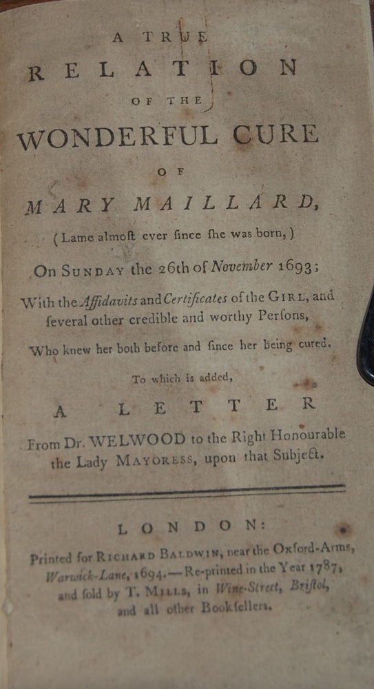 Item #43779 A TRUE RELATION OF THE WONDERFUL CURE OF MARY MAILLARD,; (lame almost ever since she was born) on Sunday the 26th of Nov. 1693. With the affidavits and certificates of the girl, and several other credible and worthy persons, who knew her both before and since her being cured. To which is added, a letter from Dr. Welwood to the right honourable the Lady Mayoress, upon that subject. Marie MAILLARD.