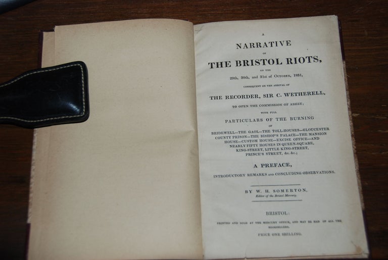 Item #57449 A NARRATIVE OF THE BRISTOL RIOTS,; on the 29th, 30th and 31st of October, 1831, consequent on the arrival of The Recorder, Sir C. Wetherell, to open the commission of Assize; with full particular s of the burning of Bridewell, The Gaol, The Toll-Houses, Gloucewster County Prison, The Bishops Palace, The Mansion House, Custom House, Excise Office, and Nearly Fifty Houses in Queen-Square, King Street, Little King-Street, Prince's Street, &c, &c; A preface, introductory remarks and concluding observations by. BRISTOL RIOTS, SOMERTON, illiam, oward.