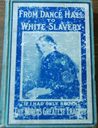 FROM DANCE HALL TO WHITE SLAVERY; Thrilling stories of actul experiences of girls who were lured from innocence into lives of degredation by men and women engaged in a regulalry organized white slave traffic. Showing the evils of the dance hall ....based on investigations and reports made by a committee of prominent women appointed by the Mayor of Chicago ....